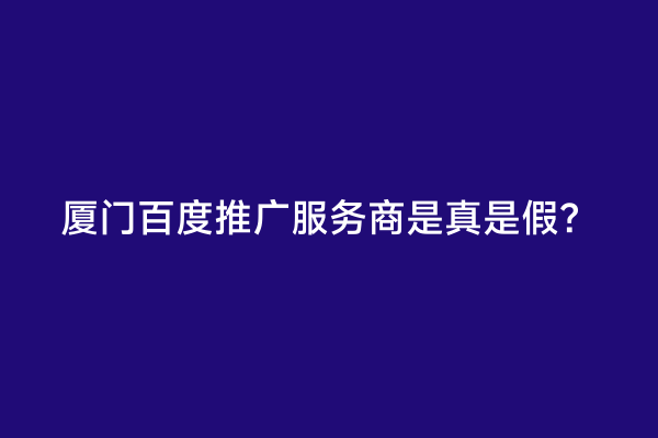 厦门百度推广服务商是真是假？