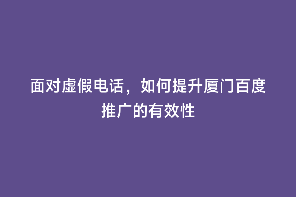 面对虚假电话，如何提升厦门百度推广的有效性