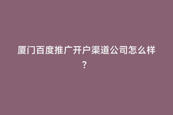 厦门百度推广开户渠道公司怎么样？